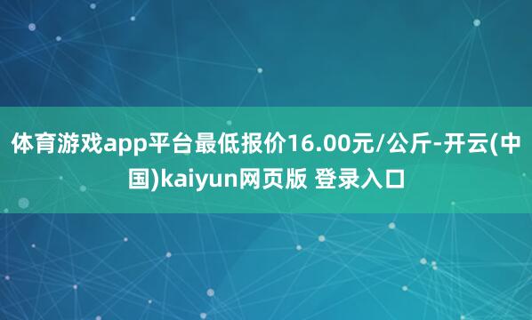 体育游戏app平台最低报价16.00元/公斤-开云(中国)kaiyun网页版 登录入口