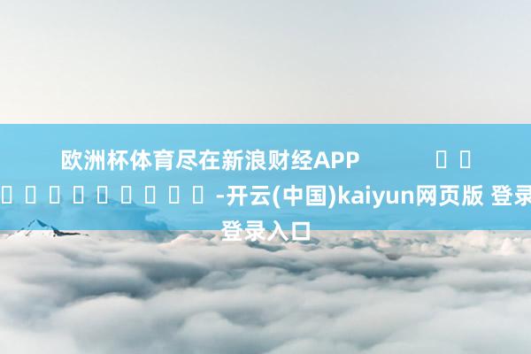 欧洲杯体育尽在新浪财经APP            													-开云(中国)kaiyun网页版 登录入口