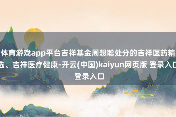 体育游戏app平台吉祥基金周想聪处分的吉祥医药精选、吉祥医疗健康-开云(中国)kaiyun网页版 登录入口